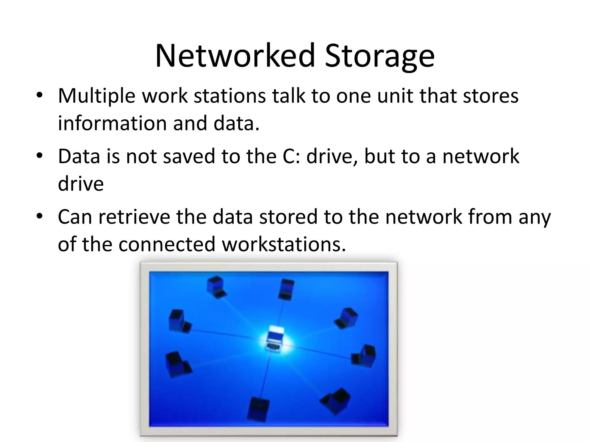 • Multiple work stations talk to one unit that stores
information and data.
• Data is not saved to the C: drive, but to a network
drive
• Can retrieve the data stored to the network from any
of the connected workstations.
Networked Storage
 