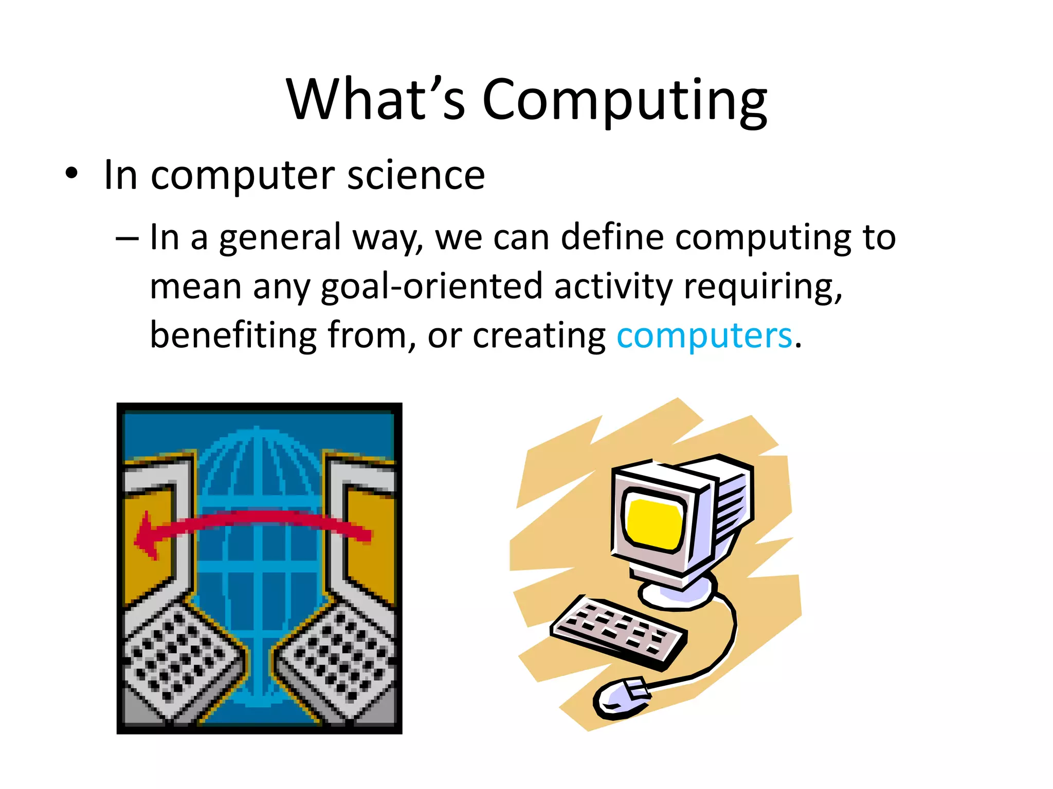 • In computer science
– In a general way, we can define computing to
mean any goal-oriented activity requiring,
benefiting from, or creating computers.
What’s Computing
 