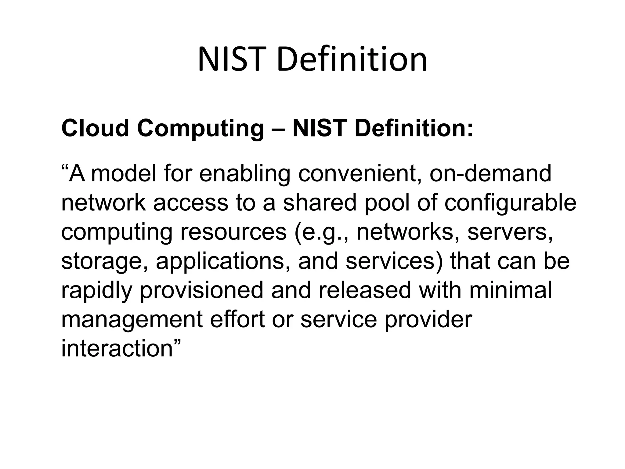 Cloud Computing – NIST Definition:
“A model for enabling convenient, on-demand
network access to a shared pool of configurable
computing resources (e.g., networks, servers,
storage, applications, and services) that can be
rapidly provisioned and released with minimal
management effort or service provider
interaction”
NIST Definition
 
