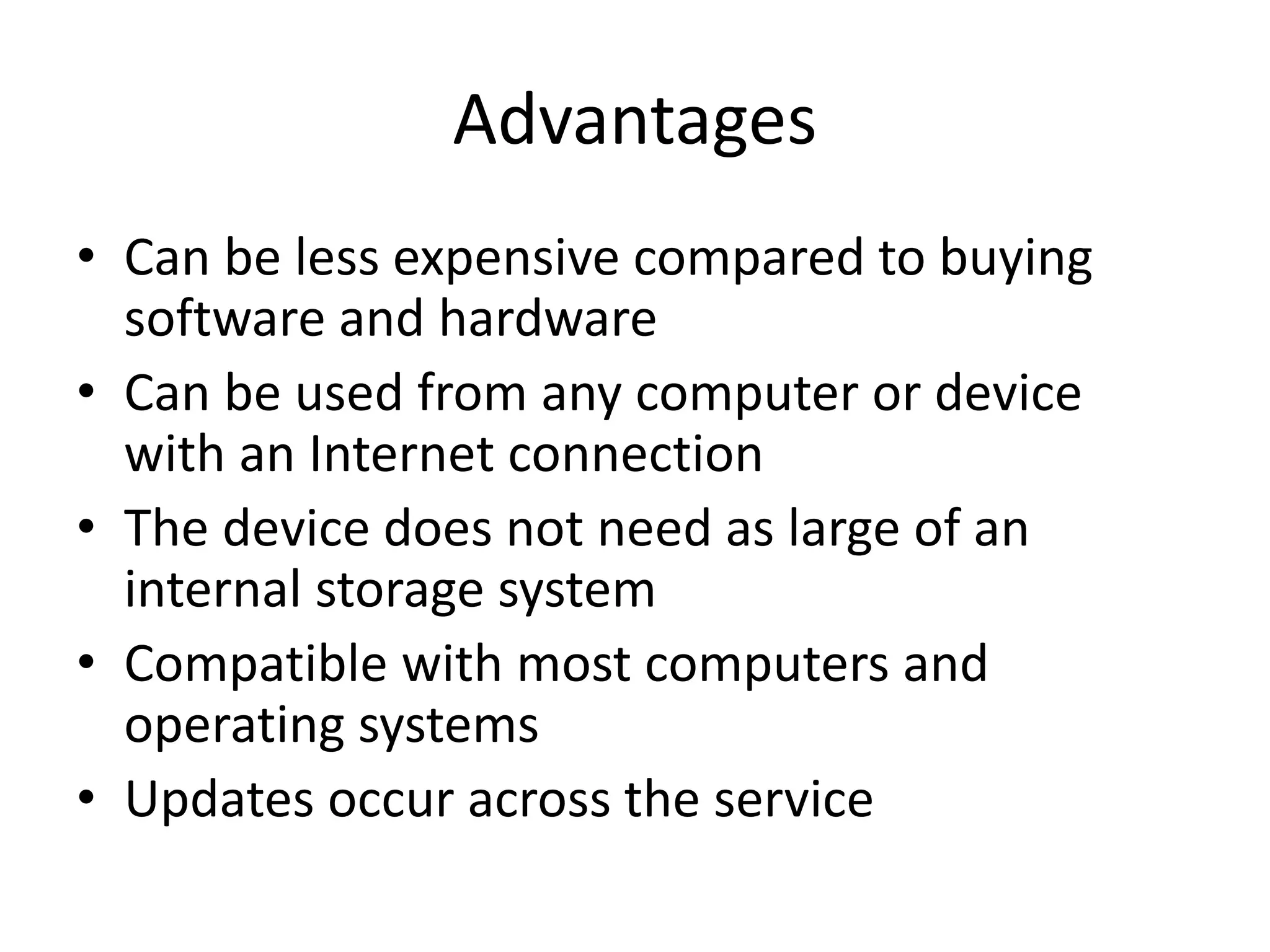 • Can be less expensive compared to buying
software and hardware
• Can be used from any computer or device
with an Internet connection
• The device does not need as large of an
internal storage system
• Compatible with most computers and
operating systems
• Updates occur across the service
Advantages
 
