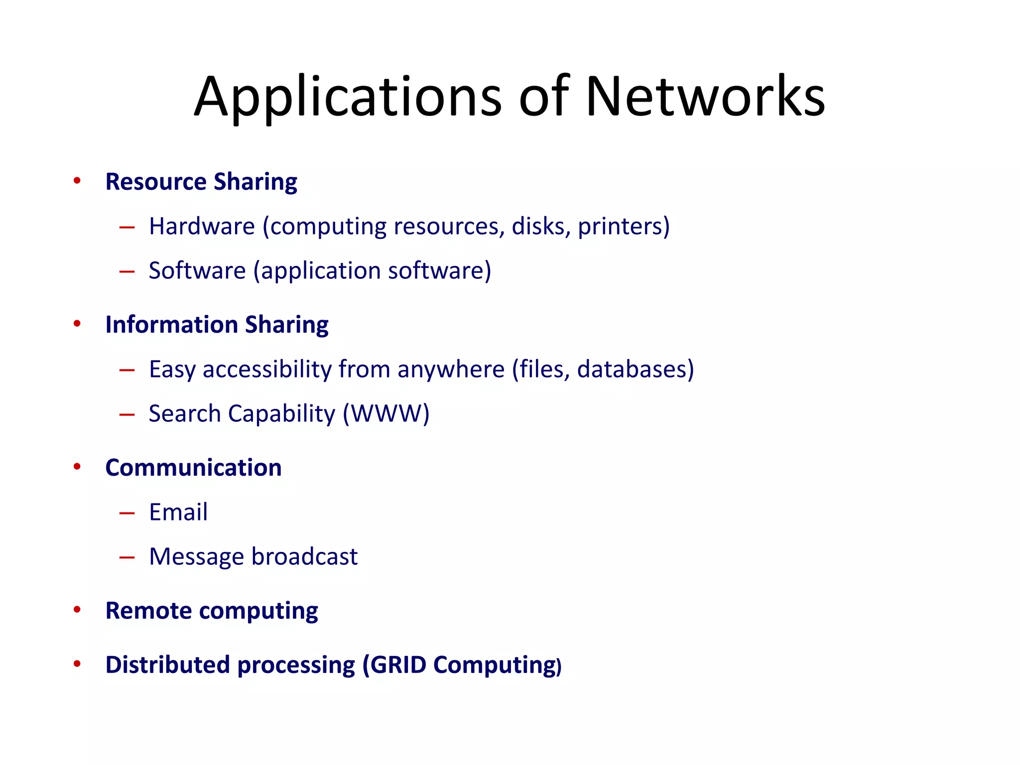 • Resource Sharing
– Hardware (computing resources, disks, printers)
– Software (application software)
• Information Sharing
– Easy accessibility from anywhere (files, databases)
– Search Capability (WWW)
• Communication
– Email
– Message broadcast
• Remote computing
• Distributed processing (GRID Computing)
Applications of Networks
 