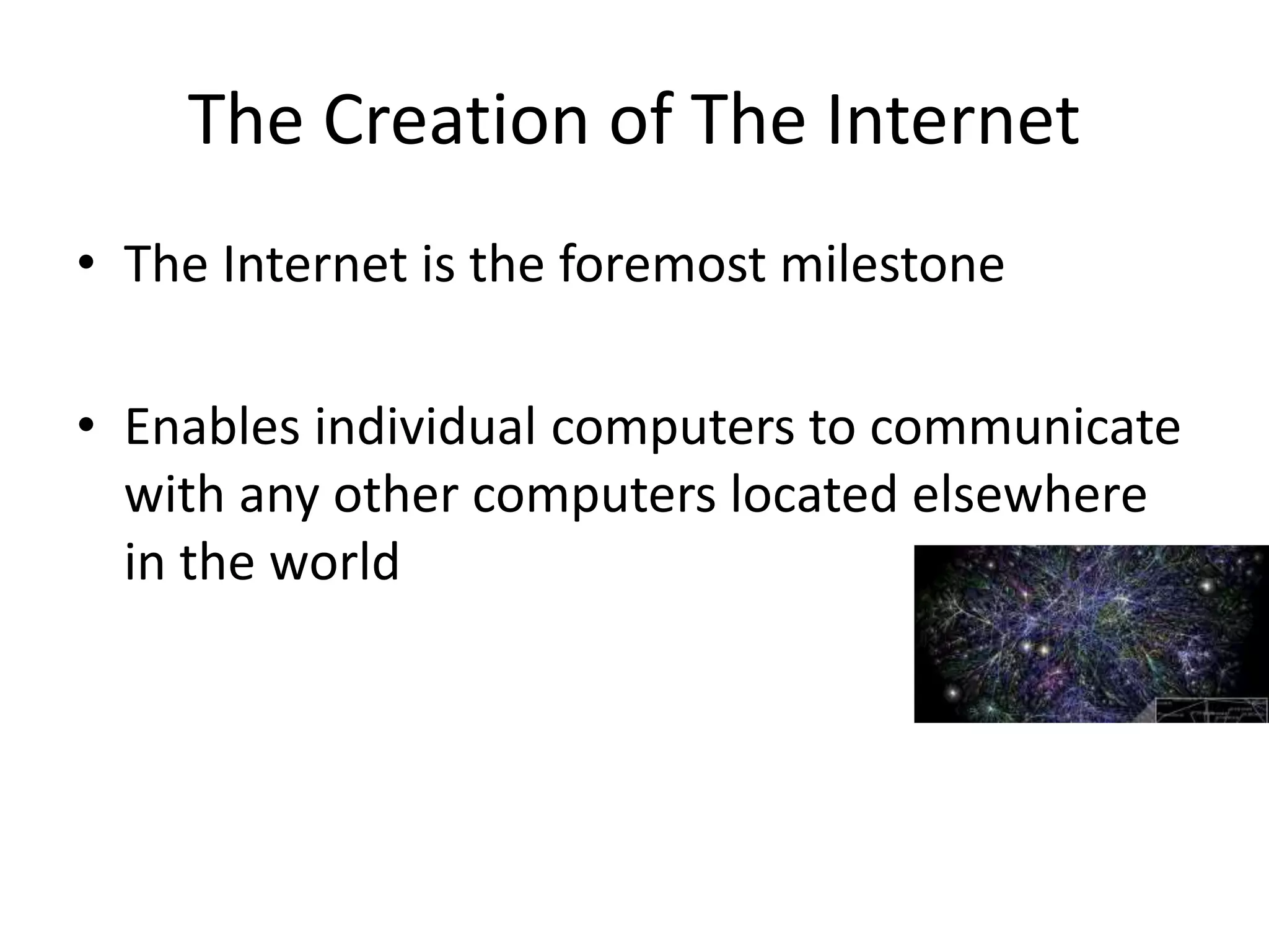 • The Internet is the foremost milestone
• Enables individual computers to communicate
with any other computers located elsewhere
in the world
The Creation of The Internet
 