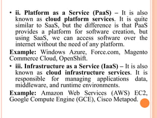 • ii. Platform as a Service (PaaS) – It is also
known as cloud platform services. It is quite
similar to SaaS, but the difference is that PaaS
provides a platform for software creation, but
using SaaS, we can access software over the
internet without the need of any platform.
Example: Windows Azure, Force.com, Magento
Commerce Cloud, OpenShift.
• iii. Infrastructure as a Service (IaaS) – It is also
known as cloud infrastructure services. It is
responsible for managing applications data,
middleware, and runtime environments.
Example: Amazon Web Services (AWS) EC2,
Google Compute Engine (GCE), Cisco Metapod.
 