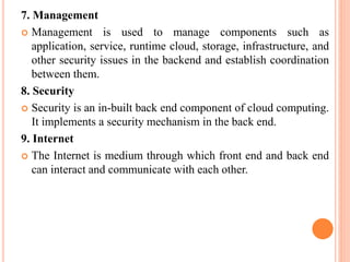 7. Management
 Management is used to manage components such as
application, service, runtime cloud, storage, infrastructure, and
other security issues in the backend and establish coordination
between them.
8. Security
 Security is an in-built back end component of cloud computing.
It implements a security mechanism in the back end.
9. Internet
 The Internet is medium through which front end and back end
can interact and communicate with each other.
 