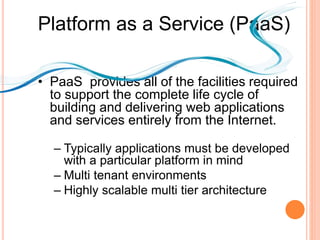 Platform as a Service (PaaS)
• PaaS provides all of the facilities required
to support the complete life cycle of
building and delivering web applications
and services entirely from the Internet.
– Typically applications must be developed
with a particular platform in mind
– Multi tenant environments
– Highly scalable multi tier architecture
 