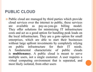 PUBLIC CLOUD
 Public cloud are managed by third parties which provide
cloud services over the internet to public, these services
are available as pay-as-you-go billing model.
They offer solutions for minimizing IT infrastructure
costs and act as a good option for handling peak loads on
the local infrastructure. They are a goto option for small
enterprises, which are able to start their businesses
without large upfront investments by completely relying
on public infrastructure for their IT needs.
A fundamental characteristic of public clouds
is multitenancy. A public cloud is meant to serve
multiple users, not a single customer. A user requires a
virtual computing environment that is separated, and
most likely isolated, from other users
 