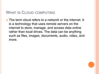 WHAT IS CLOUD COMPUTING
 The term cloud refers to a network or the internet. It
is a technology that uses remote servers on the
internet to store, manage, and access data online
rather than local drives. The data can be anything
such as files, images, documents, audio, video, and
more.
 