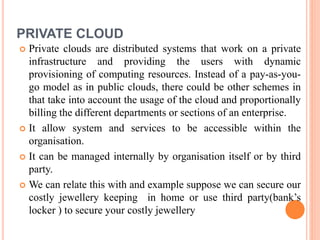 PRIVATE CLOUD
 Private clouds are distributed systems that work on a private
infrastructure and providing the users with dynamic
provisioning of computing resources. Instead of a pay-as-you-
go model as in public clouds, there could be other schemes in
that take into account the usage of the cloud and proportionally
billing the different departments or sections of an enterprise.
 It allow system and services to be accessible within the
organisation.
 It can be managed internally by organisation itself or by third
party.
 We can relate this with and example suppose we can secure our
costly jewellery keeping in home or use third party(bank’s
locker ) to secure your costly jewellery
 
