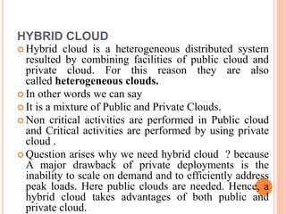 HYBRID CLOUD
 Hybrid cloud is a heterogeneous distributed system
resulted by combining facilities of public cloud and
private cloud. For this reason they are also
called heterogeneous clouds.
 In other words we can say
 It is a mixture of Public and Private Clouds.
 Non critical activities are performed in Public cloud
and Critical activities are performed by using private
cloud .
 Question arises why we need hybrid cloud ? because
A major drawback of private deployments is the
inability to scale on demand and to efficiently address
peak loads. Here public clouds are needed. Hence, a
hybrid cloud takes advantages of both public and
private cloud.
 