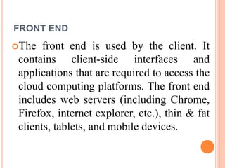 FRONT END
The front end is used by the client. It
contains client-side interfaces and
applications that are required to access the
cloud computing platforms. The front end
includes web servers (including Chrome,
Firefox, internet explorer, etc.), thin & fat
clients, tablets, and mobile devices.
 
