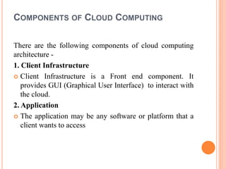 COMPONENTS OF CLOUD COMPUTING
There are the following components of cloud computing
architecture -
1. Client Infrastructure
 Client Infrastructure is a Front end component. It
provides GUI (Graphical User Interface) to interact with
the cloud.
2. Application
 The application may be any software or platform that a
client wants to access
 