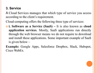 3. Service
A Cloud Services manages that which type of service you access
according to the client’s requirement.
Cloud computing offers the following three type of services:
 i. Software as a Service (SaaS) – It is also known as cloud
application services. Mostly, SaaS applications run directly
through the web browser means we do not require to download
and install these applications. Some important example of SaaS
is given below –
Example: Google Apps, Salesforce Dropbox, Slack, Hubspot,
Cisco WebEx.
 
