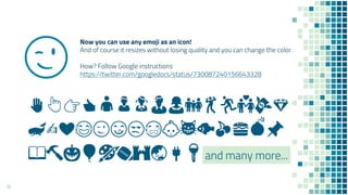 Now you can use any emoji as an icon!
And of course it resizes without losing quality and you can change the color.
How? Follow Google instructions
https://twitter.com/googledocs/status/730087240156643328
✋👆👉👍👤👦👧👨👩👪💃🏃💑💸💎
🐋✍️❤😂😉😋😒😭👶😸🐟🍒🍔💣📌
📖🔨🎃🎈🎨🏈🏰🌏🔌🔑and many more...
😉
14
 