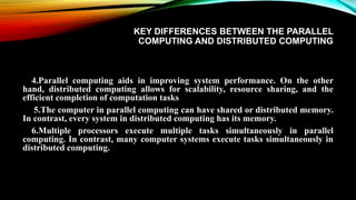 KEY DIFFERENCES BETWEEN THE PARALLEL
COMPUTING AND DISTRIBUTED COMPUTING
4.Parallel computing aids in improving system performance. On the other
hand, distributed computing allows for scalability, resource sharing, and the
efficient completion of computation tasks
5.The computer in parallel computing can have shared or distributed memory.
In contrast, every system in distributed computing has its memory.
6.Multiple processors execute multiple tasks simultaneously in parallel
computing. In contrast, many computer systems execute tasks simultaneously in
distributed computing.
 