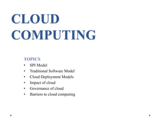CLOUD
COMPUTING
TOPICS
• SPI Model
• Traditional Software Model
• Cloud Deployment Models
• Impact of cloud
• Governance of cloud
• Barriers to cloud computing
 