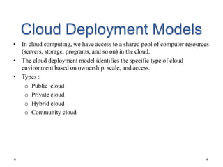 Cloud Deployment Models
• In cloud computing, we have access to a shared pool of computer resources
(servers, storage, programs, and so on) in the cloud.
• The cloud deployment model identifies the specific type of cloud
environment based on ownership, scale, and access.
• Types :
o Public cloud
o Private cloud
o Hybrid cloud
o Community cloud
 