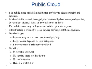 Public Cloud
• The public cloud makes it possible for anybody to access systems and
services.
• Public cloud is owned, managed, and operated by businesses, universities,
government organizations, or a combination of them.
• The public cloud may be less secure as it is open to everyone.
• Infrastructure is owned by cloud service provider, not the consumers.
• Disadvantages :
o Low security as resources are shared publicly.
o Performance depends on internet speed.
o Less customizable than private cloud.
• Benefits :
o Minimal Investment
o No need to setup any hardware
o No maintenance
o Dynamic scalability
 