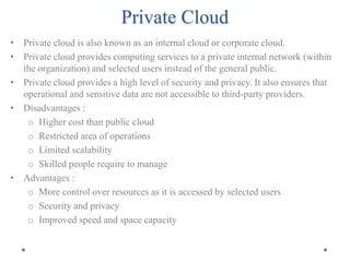 Private Cloud
• Private cloud is also known as an internal cloud or corporate cloud.
• Private cloud provides computing services to a private internal network (within
the organization) and selected users instead of the general public.
• Private cloud provides a high level of security and privacy. It also ensures that
operational and sensitive data are not accessible to third-party providers.
• Disadvantages :
o Higher cost than public cloud
o Restricted area of operations
o Limited scalability
o Skilled people require to manage
• Advantages :
o More control over resources as it is accessed by selected users
o Security and privacy
o Improved speed and space capacity
 