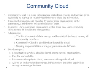 Community Cloud
• Community cloud is a cloud infrastructure that allows systems and services to be
accessible by a group of several organizations to share the information.
• It is owned, managed, and operated by one or more organizations in the
community, a third party, or a combination of them.
• Example : Our government organization within India may share computing
infrastructure in the cloud to manage data.
• Advantages :
o The fixed amount of data storage and bandwidth is shared among all
community members.
o Community Cloud is costlier than the public cloud.
o Sharing responsibilities among organizations is difficult.
• Disadvantages :
o Cost effective as whole cloud is shared among several organizations.
o Flexible and scalable.
o Less secure than private cloud, more secure than public cloud.
o Allows us to share cloud resources, infrastructure, and other capabilities
among various organizations.
 
