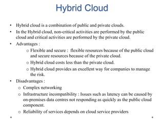 Hybrid Cloud
• Hybrid cloud is a combination of public and private clouds.
• In the Hybrid cloud, non-critical activities are performed by the public
cloud and critical activities are performed by the private cloud.
• Advantages :
o Flexible and secure : flexible resources because of the public cloud
and secure resources because of the private cloud.
o Hybrid cloud costs less than the private cloud.
o Hybrid cloud provides an excellent way for companies to manage
the risk.
• Disadvantages :
o Complex networking
o Infrastructure incompatibility : Issues such as latency can be caused by
on-premises data centres not responding as quickly as the public cloud
component.
o Reliability of services depends on cloud service providers
 