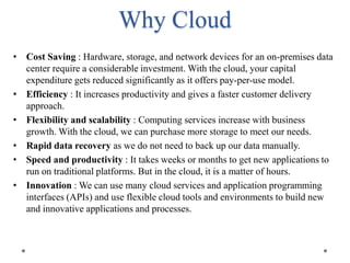 Why Cloud
• Cost Saving : Hardware, storage, and network devices for an on-premises data
center require a considerable investment. With the cloud, your capital
expenditure gets reduced significantly as it offers pay-per-use model.
• Efficiency : It increases productivity and gives a faster customer delivery
approach.
• Flexibility and scalability : Computing services increase with business
growth. With the cloud, we can purchase more storage to meet our needs.
• Rapid data recovery as we do not need to back up our data manually.
• Speed and productivity : It takes weeks or months to get new applications to
run on traditional platforms. But in the cloud, it is a matter of hours.
• Innovation : We can use many cloud services and application programming
interfaces (APIs) and use flexible cloud tools and environments to build new
and innovative applications and processes.
 