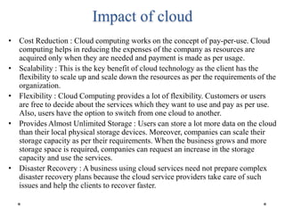 Impact of cloud
• Cost Reduction : Cloud computing works on the concept of pay-per-use. Cloud
computing helps in reducing the expenses of the company as resources are
acquired only when they are needed and payment is made as per usage.
• Scalability : This is the key benefit of cloud technology as the client has the
flexibility to scale up and scale down the resources as per the requirements of the
organization.
• Flexibility : Cloud Computing provides a lot of flexibility. Customers or users
are free to decide about the services which they want to use and pay as per use.
Also, users have the option to switch from one cloud to another.
• Provides Almost Unlimited Storage : Users can store a lot more data on the cloud
than their local physical storage devices. Moreover, companies can scale their
storage capacity as per their requirements. When the business grows and more
storage space is required, companies can request an increase in the storage
capacity and use the services.
• Disaster Recovery : A business using cloud services need not prepare complex
disaster recovery plans because the cloud service providers take care of such
issues and help the clients to recover faster.
 