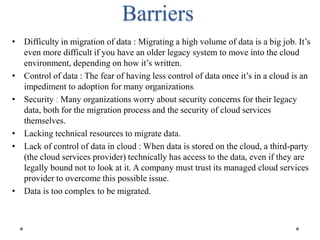 Barriers
• Difficulty in migration of data : Migrating a high volume of data is a big job. It’s
even more difficult if you have an older legacy system to move into the cloud
environment, depending on how it’s written.
• Control of data : The fear of having less control of data once it’s in a cloud is an
impediment to adoption for many organizations.
• Security : Many organizations worry about security concerns for their legacy
data, both for the migration process and the security of cloud services
themselves.
• Lacking technical resources to migrate data.
• Lack of control of data in cloud : When data is stored on the cloud, a third-party
(the cloud services provider) technically has access to the data, even if they are
legally bound not to look at it. A company must trust its managed cloud services
provider to overcome this possible issue.
• Data is too complex to be migrated.
 