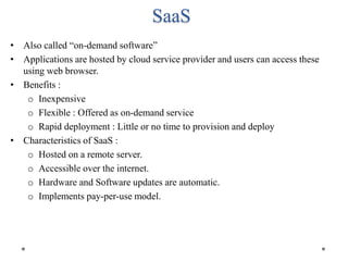 SaaS
• Also called “on-demand software”
• Applications are hosted by cloud service provider and users can access these
using web browser.
• Benefits :
o Inexpensive
o Flexible : Offered as on-demand service
o Rapid deployment : Little or no time to provision and deploy
• Characteristics of SaaS :
o Hosted on a remote server.
o Accessible over the internet.
o Hardware and Software updates are automatic.
o Implements pay-per-use model.
 