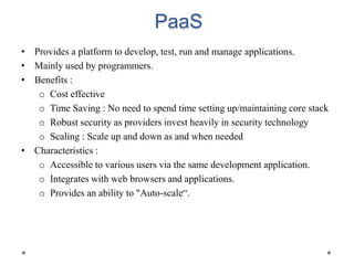 PaaS
• Provides a platform to develop, test, run and manage applications.
• Mainly used by programmers.
• Benefits :
o Cost effective
o Time Saving : No need to spend time setting up/maintaining core stack
o Robust security as providers invest heavily in security technology
o Scaling : Scale up and down as and when needed
• Characteristics :
o Accessible to various users via the same development application.
o Integrates with web browsers and applications.
o Provides an ability to "Auto-scale“.
 