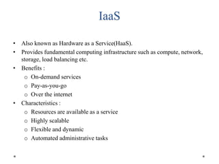 IaaS
• Also known as Hardware as a Service(HaaS).
• Provides fundamental computing infrastructure such as compute, network,
storage, load balancing etc.
• Benefits :
o On-demand services
o Pay-as-you-go
o Over the internet
• Characteristics :
o Resources are available as a service
o Highly scalable
o Flexible and dynamic
o Automated administrative tasks
 
