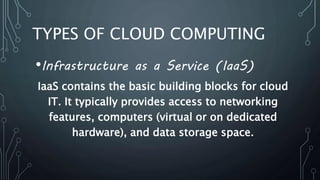 TYPES OF CLOUD COMPUTING
•Infrastructure as a Service (IaaS)
IaaS contains the basic building blocks for cloud
IT. It typically provides access to networking
features, computers (virtual or on dedicated
hardware), and data storage space.
 