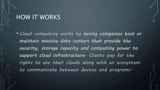 HOW IT WORKS
•Cloud computing works by having companies host or
maintain massive data centers that provide the
security, storage capacity and computing power to
support cloud infrastructure. Clients pay for the
rights to use their clouds along with an ecosystem
to communicate between devices and programs.
 