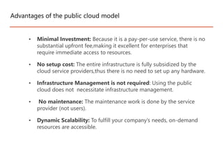 • Minimal Investment: Because it is a pay-per-use service, there is no
substantial upfront fee,making it excellent for enterprises that
require immediate access to resources.
• No setup cost: The entire infrastructure is fully subsidized by the
cloud service providers,thus there is no need to set up any hardware.
• Infrastructure Management is not required: Using the public
cloud does not necessitate infrastructure management.
• No maintenance: The maintenance work is done by the service
provider (not users).
• Dynamic Scalability: To fulfill your company’s needs, on-demand
resources are accessible.
Advantages of the public cloud model
 