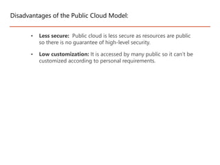 • Less secure: Public cloud is less secure as resources are public
so there is no guarantee of high-level security.
• Low customization: It is accessed by many public so it can’t be
customized according to personal requirements.
Disadvantages of the Public Cloud Model:
 
