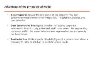 • Better Control: You are the sole owner of the property. You gain
complete command over service integration, IT operations, policies, and
user behavior
• Data Security and Privacy: It’s suitable for storing corporate
information to which only authorized staff have access. By segmenting
resources within the same infrastructure, improved access and security
can be achieved.
• Customization: Unlike a public cloud deployment, a private cloud allows a
company to tailor its solution to meet its specific needs.
Advantages of the private cloud model
 