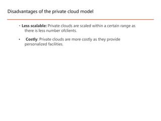 Less scalable: Private clouds are scaled within a certain range as
there is less number ofclients.
• Costly: Private clouds are more costly as they provide
personalized facilities.
Disadvantages of the private cloud model
 