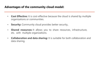 • Cost Effective: It is cost-effective because the cloud is shared by multiple
organizations or communities.
• Security: Community cloud provides better security.
• Shared resources: It allows you to share resources, infrastructure,
etc. with multiple organizations.
• Collaboration and data sharing: It is suitable for both collaboration and
data sharing.
Advantages of the community cloud model:
 