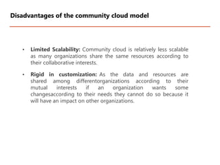 • Limited Scalability: Community cloud is relatively less scalable
as many organizations share the same resources according to
their collaborative interests.
• Rigid in customization: As the data and resources are
shared among differentorganizations according to their
mutual interests if an organization wants some
changesaccording to their needs they cannot do so because it
will have an impact on other organizations.
Disadvantages of the community cloud model
 