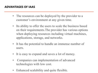 • The resources can be deployed by the provider to a
customer’s environment at any given time.
• Its ability to offer the users to scale the business based
on their requirements.The provider has various options
when deploying resources including virtual machines,
applications, storage, and networks.
• It has the potential to handle an immense number of
users.
• It is easy to expand and saves a lot of money.
• Companies can implementation of advanced
technologies with low cost.
• Enhanced scalability and quite flexible.
ADVANTAGES OF IAAS
 