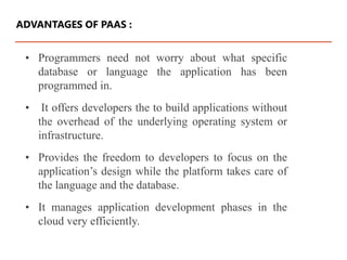 • Programmers need not worry about what specific
database or language the application has been
programmed in.
• It offers developers the to build applications without
the overhead of the underlying operating system or
infrastructure.
• Provides the freedom to developers to focus on the
application’s design while the platform takes care of
the language and the database.
• It manages application development phases in the
cloud very efficiently.
ADVANTAGES OF PAAS :
 
