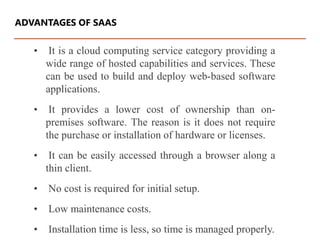 • It is a cloud computing service category providing a
wide range of hosted capabilities and services. These
can be used to build and deploy web-based software
applications.
• It provides a lower cost of ownership than on-
premises software. The reason is it does not require
the purchase or installation of hardware or licenses.
• It can be easily accessed through a browser along a
thin client.
• No cost is required for initial setup.
• Low maintenance costs.
• Installation time is less, so time is managed properly.
ADVANTAGES OF SAAS
 