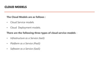 The Cloud Models are as follows :
• Cloud Service models
• Cloud Deployment models.
There are the following three types of cloud service models -
• Infrastructure as a Service (IaaS)
• Platform as a Service (PaaS)
• Software as a Service (SaaS)
CLOUD MODELS
 
