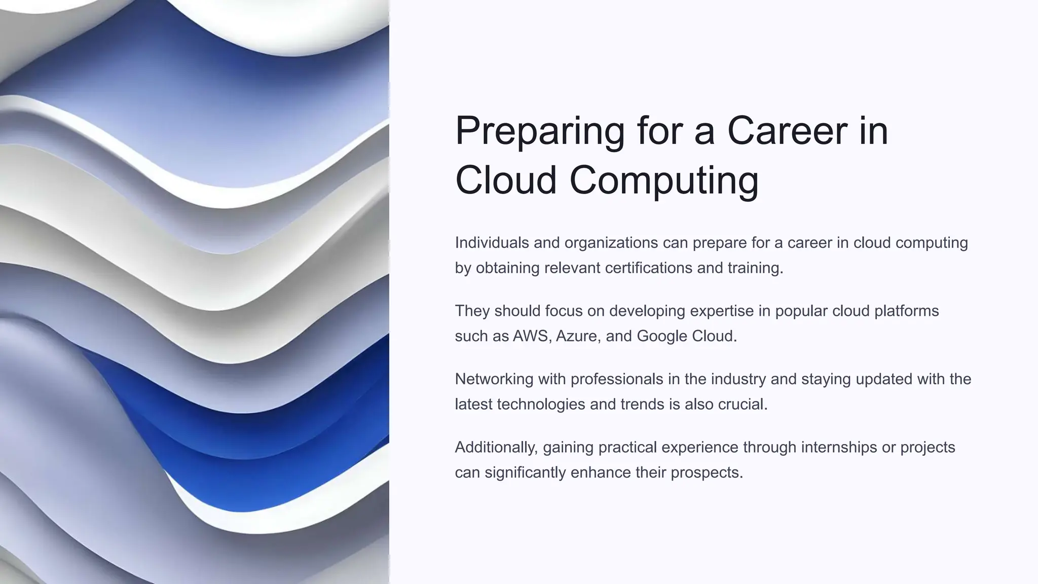 Preparing for a Career in
Cloud Computing
Individuals and organizations can prepare for a career in cloud computing
by obtaining relevant certifications and training.
They should focus on developing expertise in popular cloud platforms
such as AWS, Azure, and Google Cloud.
Networking with professionals in the industry and staying updated with the
latest technologies and trends is also crucial.
Additionally, gaining practical experience through internships or projects
can significantly enhance their prospects.
 