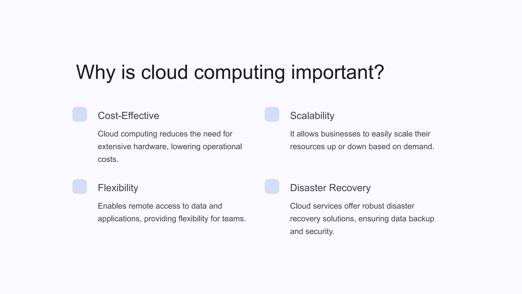 Why is cloud computing important?
Cost-Effective
Cloud computing reduces the need for
extensive hardware, lowering operational
costs.
Scalability
It allows businesses to easily scale their
resources up or down based on demand.
Flexibility
Enables remote access to data and
applications, providing flexibility for teams.
Disaster Recovery
Cloud services offer robust disaster
recovery solutions, ensuring data backup
and security.
 