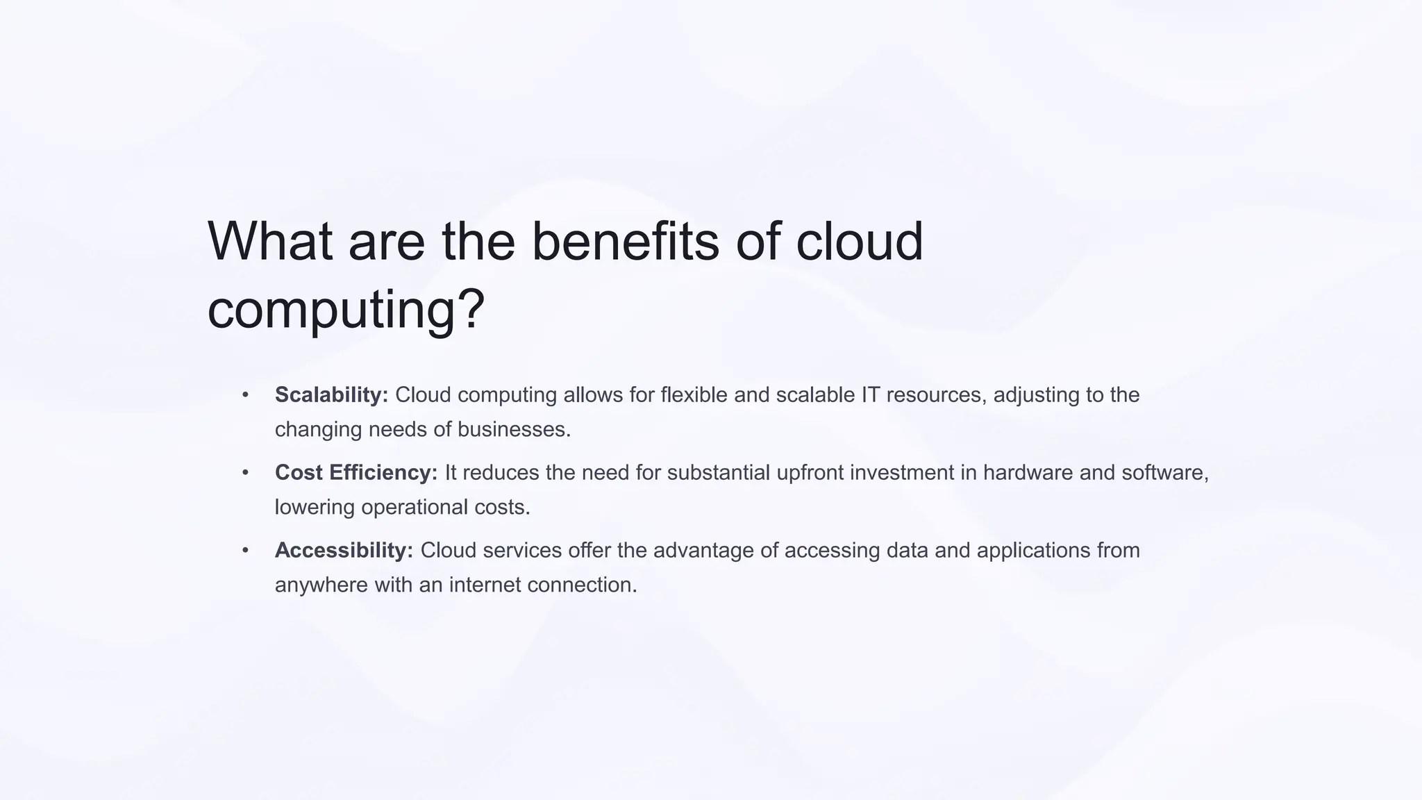 What are the benefits of cloud
computing?
• Scalability: Cloud computing allows for flexible and scalable IT resources, adjusting to the
changing needs of businesses.
• Cost Efficiency: It reduces the need for substantial upfront investment in hardware and software,
lowering operational costs.
• Accessibility: Cloud services offer the advantage of accessing data and applications from
anywhere with an internet connection.
 
