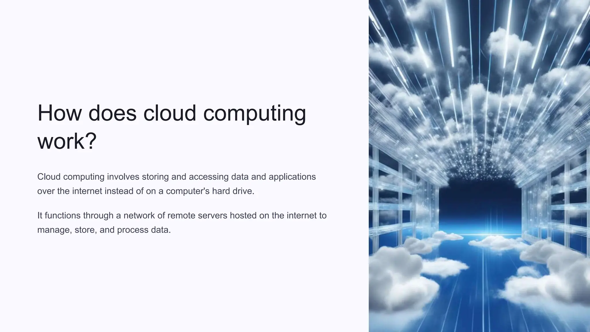 How does cloud computing
work?
Cloud computing involves storing and accessing data and applications
over the internet instead of on a computer's hard drive.
It functions through a network of remote servers hosted on the internet to
manage, store, and process data.
 