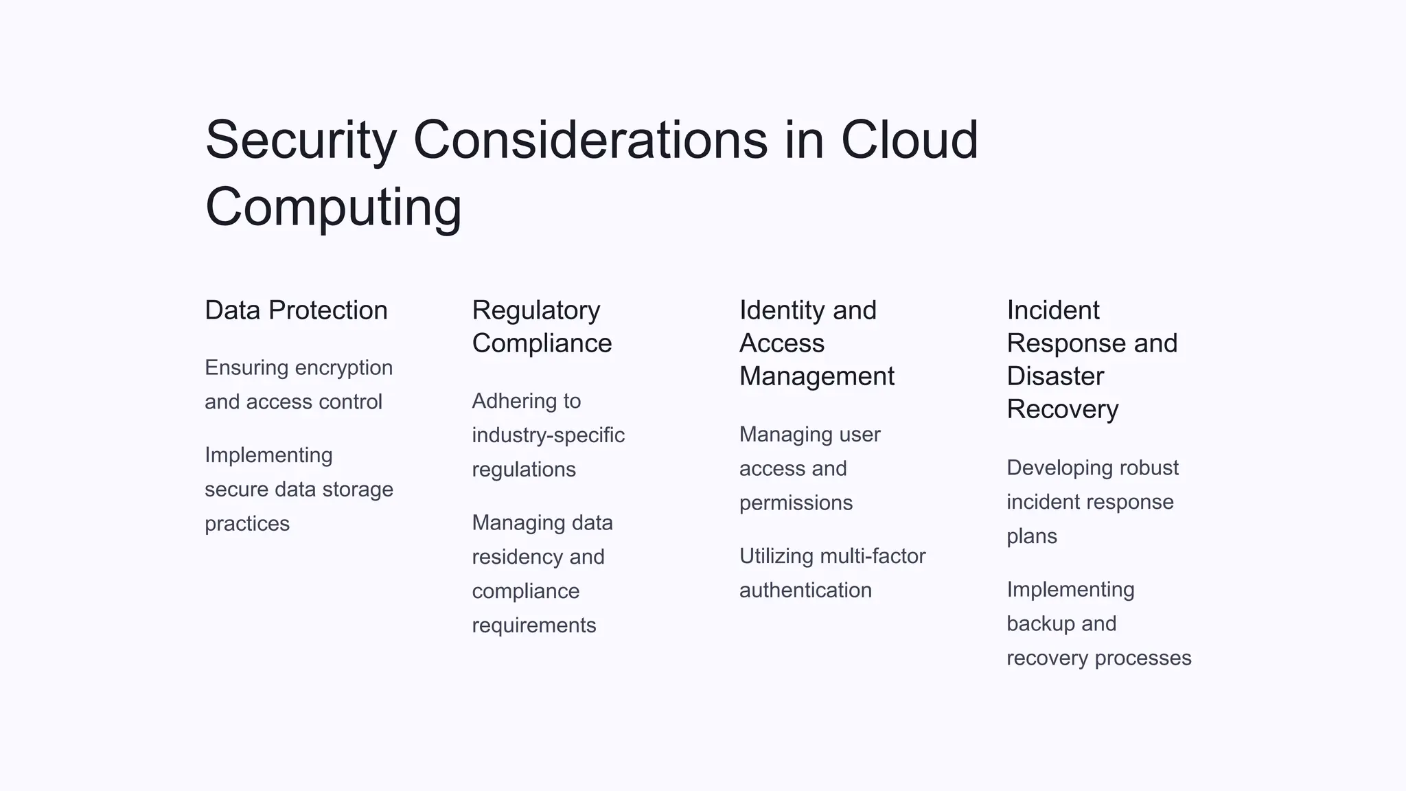 Security Considerations in Cloud
Computing
Data Protection
Ensuring encryption
and access control
Implementing
secure data storage
practices
Regulatory
Compliance
Adhering to
industry-specific
regulations
Managing data
residency and
compliance
requirements
Identity and
Access
Management
Managing user
access and
permissions
Utilizing multi-factor
authentication
Incident
Response and
Disaster
Recovery
Developing robust
incident response
plans
Implementing
backup and
recovery processes
 