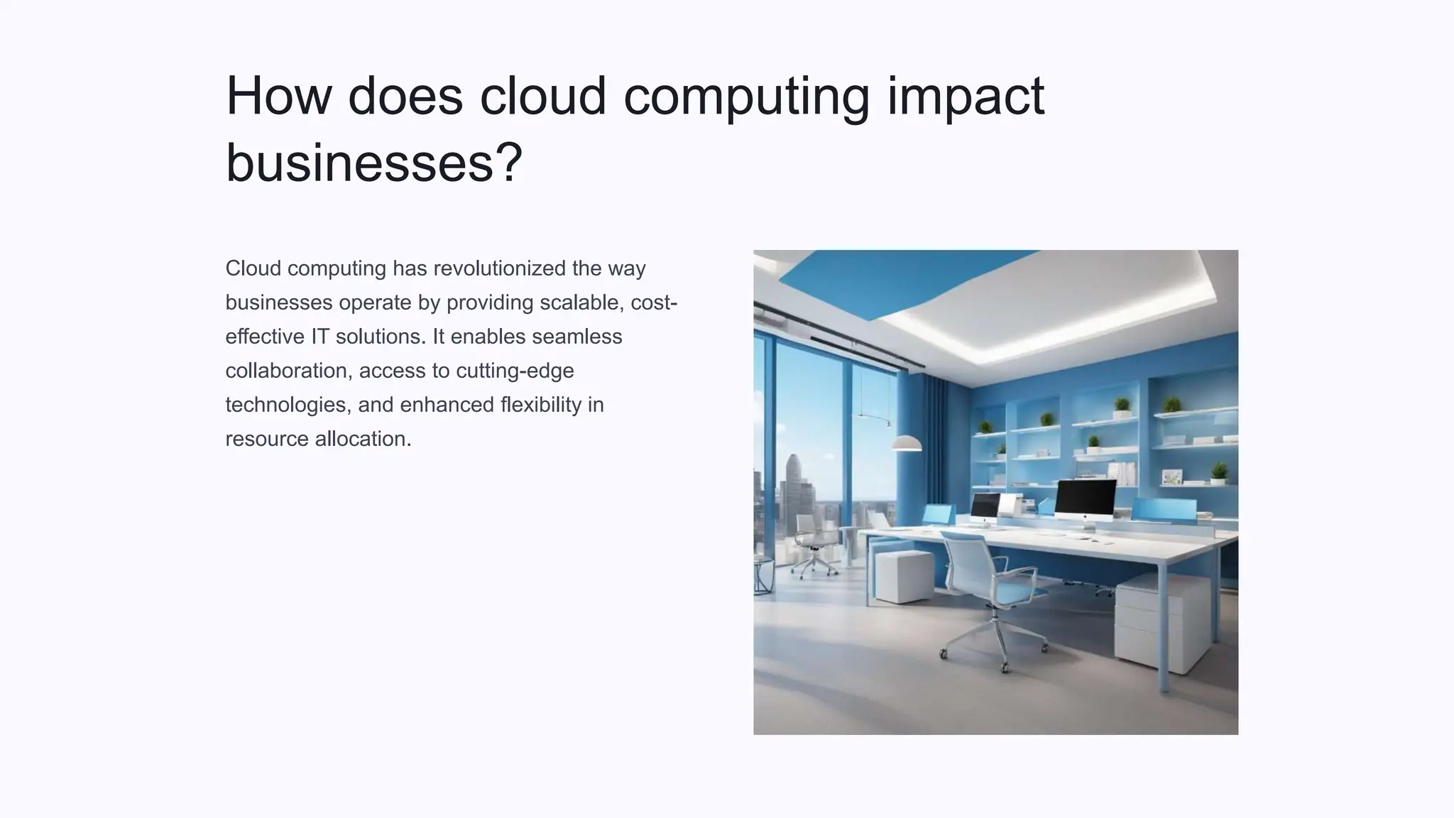 How does cloud computing impact
businesses?
Cloud computing has revolutionized the way
businesses operate by providing scalable, cost-
effective IT solutions. It enables seamless
collaboration, access to cutting-edge
technologies, and enhanced flexibility in
resource allocation.
 