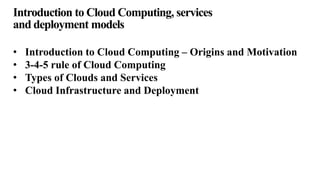 Introduction to Cloud Computing, services
and deployment models
• Introduction to Cloud Computing – Origins and Motivation
• 3-4-5 rule of Cloud Computing
• Types of Clouds and Services
• Cloud Infrastructure and Deployment
 