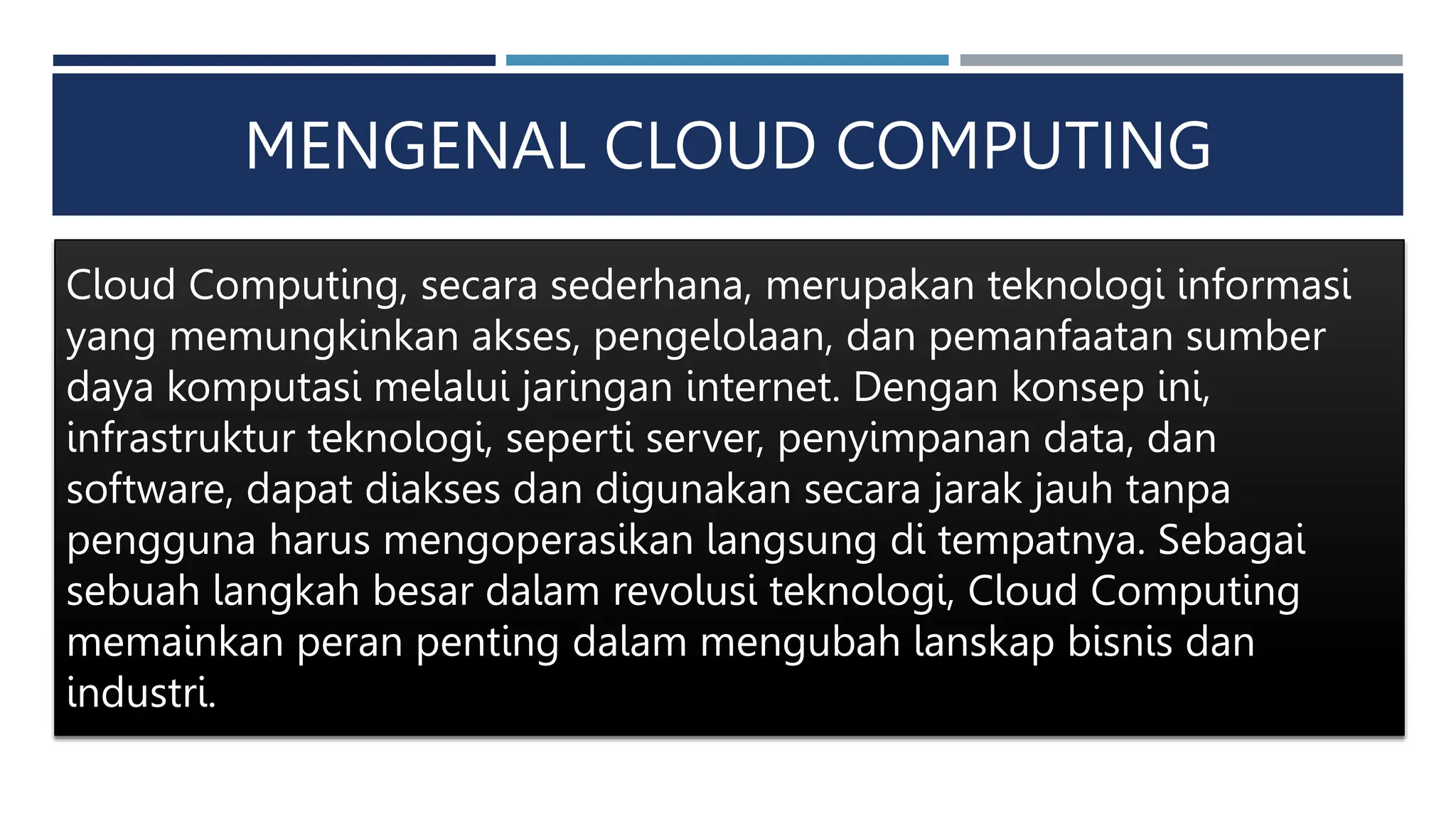 MENGENAL CLOUD COMPUTING
Cloud Computing, secara sederhana, merupakan teknologi informasi
yang memungkinkan akses, pengelolaan, dan pemanfaatan sumber
daya komputasi melalui jaringan internet. Dengan konsep ini,
infrastruktur teknologi, seperti server, penyimpanan data, dan
software, dapat diakses dan digunakan secara jarak jauh tanpa
pengguna harus mengoperasikan langsung di tempatnya. Sebagai
sebuah langkah besar dalam revolusi teknologi, Cloud Computing
memainkan peran penting dalam mengubah lanskap bisnis dan
industri.
 